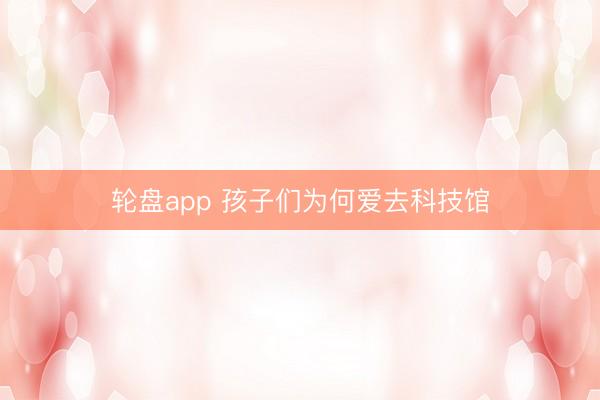 轮盘app 孩子们为何爱去科技馆