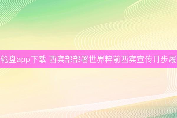轮盘app下载 西宾部部署世界粹前西宾宣传月步履