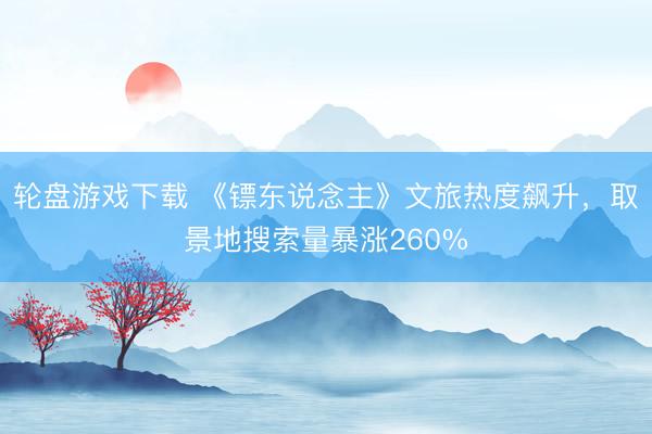 轮盘游戏下载 《镖东说念主》文旅热度飙升，取景地搜索量暴涨260%