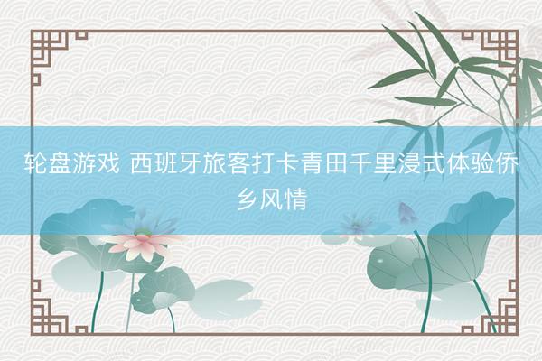 轮盘游戏 西班牙旅客打卡青田千里浸式体验侨乡风情