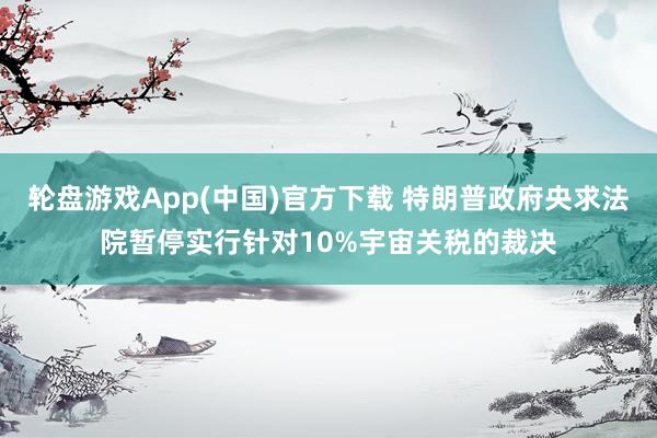 轮盘游戏App(中国)官方下载 特朗普政府央求法院暂停实行针对10%宇宙关税的裁决