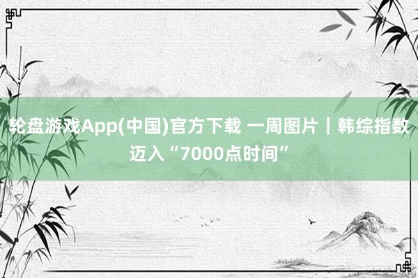 轮盘游戏App(中国)官方下载 一周图片｜韩综指数迈入“7000点时间”