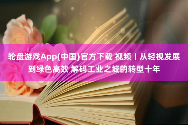 轮盘游戏App(中国)官方下载 视频丨从轻视发展到绿色高效 解码工业之城的转型十年