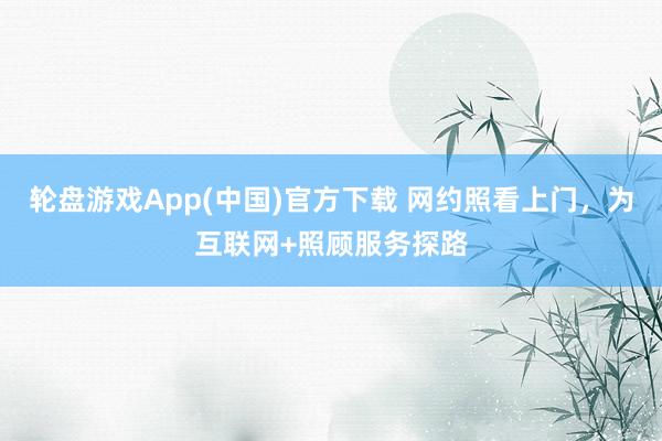 轮盘游戏App(中国)官方下载 网约照看上门，为互联网+照顾服务探路