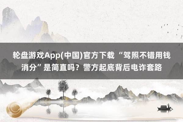 轮盘游戏App(中国)官方下载 “驾照不错用钱消分”是简直吗？警方起底背后电诈套路