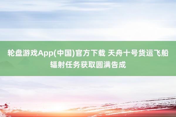 轮盘游戏App(中国)官方下载 天舟十号货运飞船辐射任务获取圆满告成