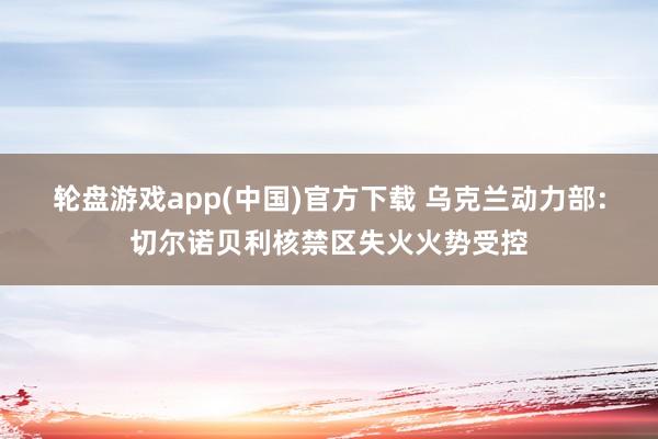轮盘游戏app(中国)官方下载 乌克兰动力部：切尔诺贝利核禁区失火火势受控