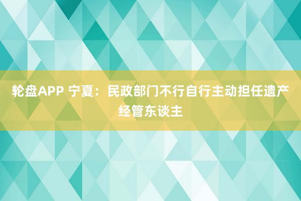 轮盘APP 宁夏：民政部门不行自行主动担任遗产经管东谈主