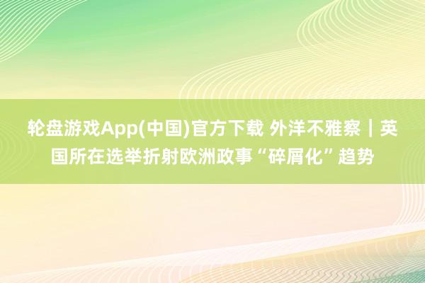 轮盘游戏App(中国)官方下载 外洋不雅察｜英国所在选举折射欧洲政事“碎屑化”趋势