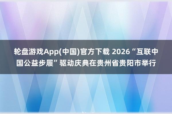 轮盘游戏App(中国)官方下载 2026“互联中国公益步履”驱动庆典在贵州省贵阳市举行