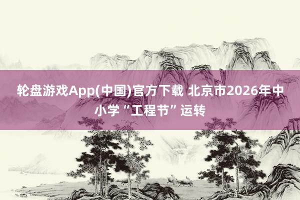轮盘游戏App(中国)官方下载 北京市2026年中小学“工程节”运转