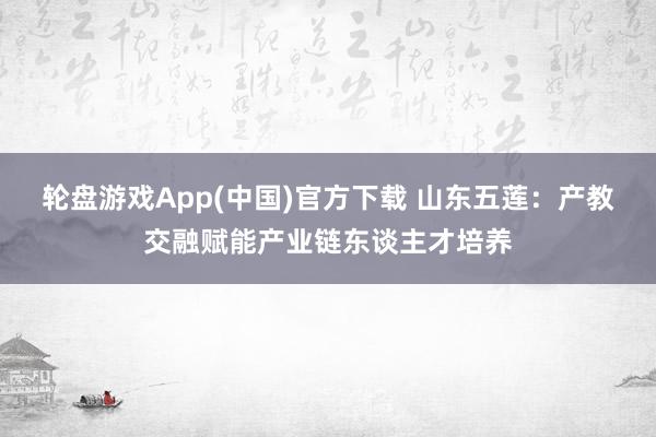 轮盘游戏App(中国)官方下载 山东五莲：产教交融赋能产业链东谈主才培养