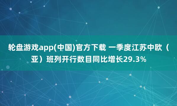 轮盘游戏app(中国)官方下载 一季度江苏中欧（亚）班列开行数目同比增长29.3%