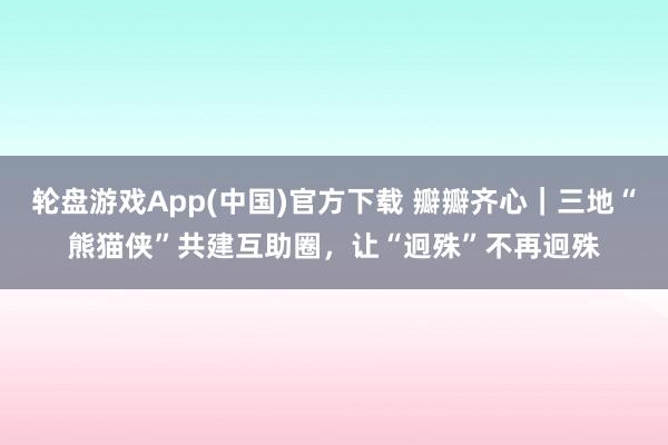 轮盘游戏App(中国)官方下载 瓣瓣齐心｜三地“熊猫侠”共建互助圈，让“迥殊”不再迥殊