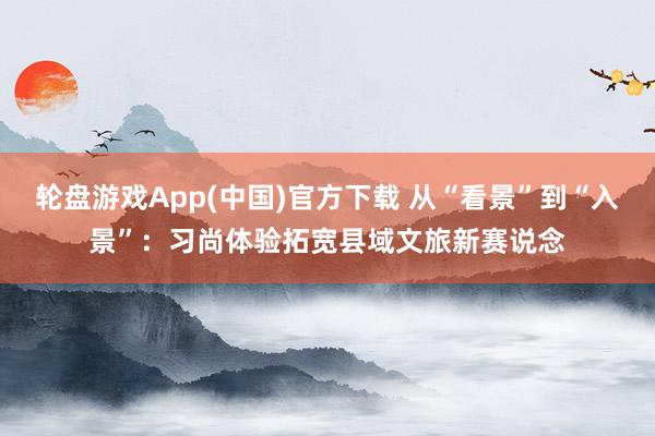 轮盘游戏App(中国)官方下载 从“看景”到“入景”:习尚体验拓宽县域文旅新赛说念