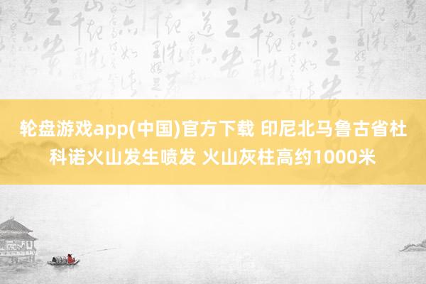 轮盘游戏app(中国)官方下载 印尼北马鲁古省杜科诺火山发生喷发 火山灰柱高约1000米