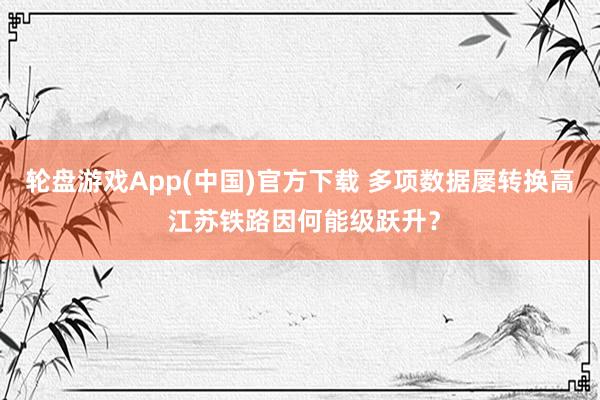轮盘游戏App(中国)官方下载 多项数据屡转换高 江苏铁路因何能级跃升?