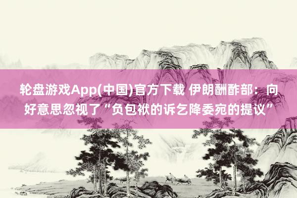 轮盘游戏App(中国)官方下载 伊朗酬酢部：向好意思忽视了“负包袱的诉乞降委宛的提议”