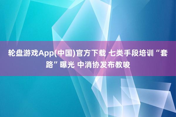 轮盘游戏App(中国)官方下载 七类手段培训“套路”曝光 中消协发布教唆