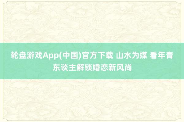 轮盘游戏App(中国)官方下载 山水为媒 看年青东谈主解锁婚恋新风尚