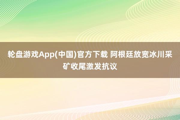 轮盘游戏App(中国)官方下载 阿根廷放宽冰川采矿收尾激发抗议