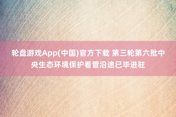 轮盘游戏App(中国)官方下载 第三轮第六批中央生态环境保护看管沿途已毕进驻