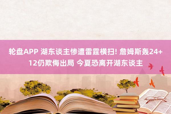 轮盘APP 湖东谈主惨遭雷霆横扫! 詹姆斯轰24+12仍欺侮出局 今夏恐离开湖东谈主