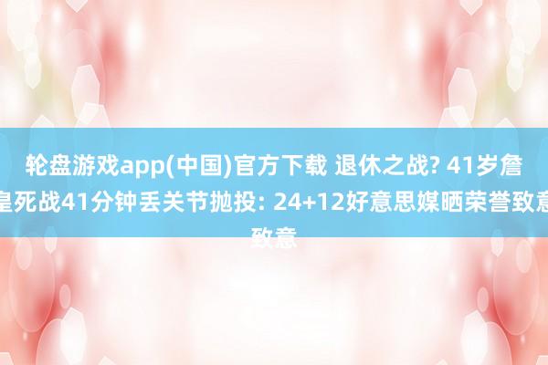 轮盘游戏app(中国)官方下载 退休之战? 41岁詹皇死战41分钟丢关节抛投: 24+12好意思媒晒荣誉致意