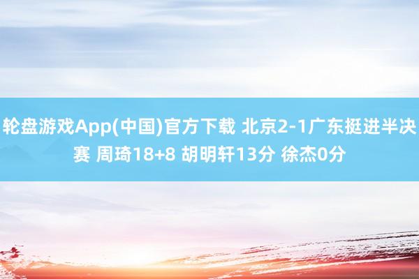 轮盘游戏App(中国)官方下载 北京2-1广东挺进半决赛 周琦18+8 胡明轩13分 徐杰0分