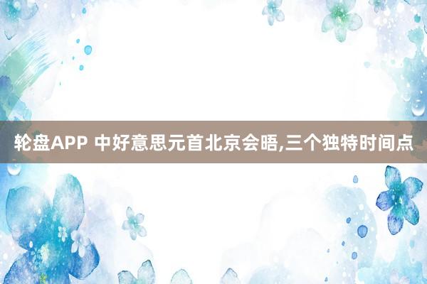 轮盘APP 中好意思元首北京会晤，三个独特时间点