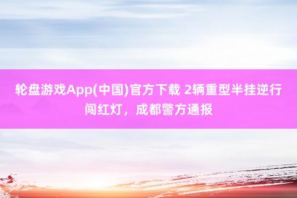 轮盘游戏App(中国)官方下载 2辆重型半挂逆行闯红灯，成都警方通报