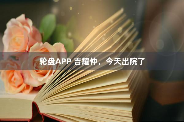 轮盘APP 吉耀仲，今天出院了