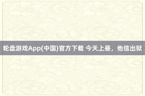 轮盘游戏App(中国)官方下载 今天上昼,他信出狱