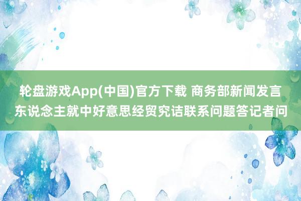 轮盘游戏App(中国)官方下载 商务部新闻发言东说念主就中好意思经贸究诘联系问题答记者问