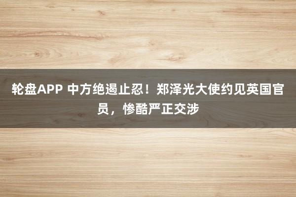 轮盘APP 中方绝遏止忍！郑泽光大使约见英国官员，惨酷严正交涉