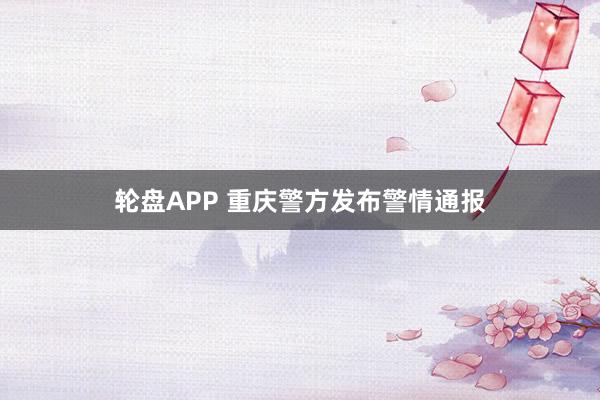轮盘APP 重庆警方发布警情通报