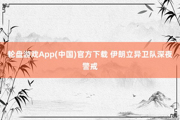 轮盘游戏App(中国)官方下载 伊朗立异卫队深夜警戒