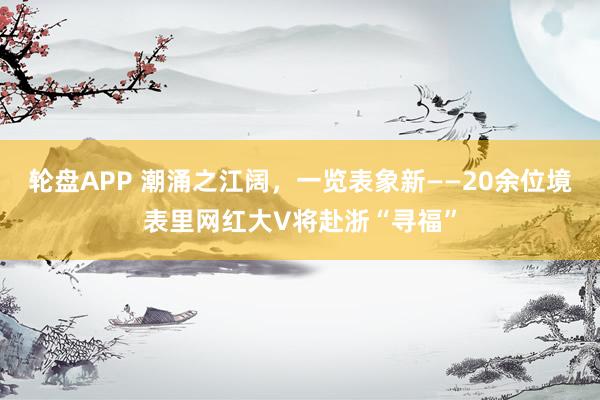 轮盘APP 潮涌之江阔，一览表象新——20余位境表里网红大V将赴浙“寻福”