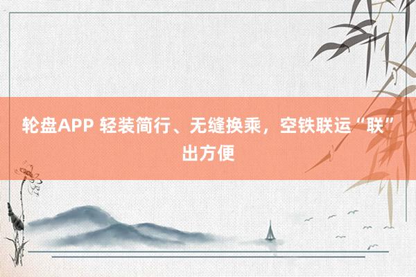 轮盘APP 轻装简行、无缝换乘，空铁联运“联”出方便