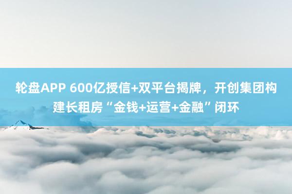 轮盘APP 600亿授信+双平台揭牌，开创集团构建长租房“金钱+运营+金融”闭环