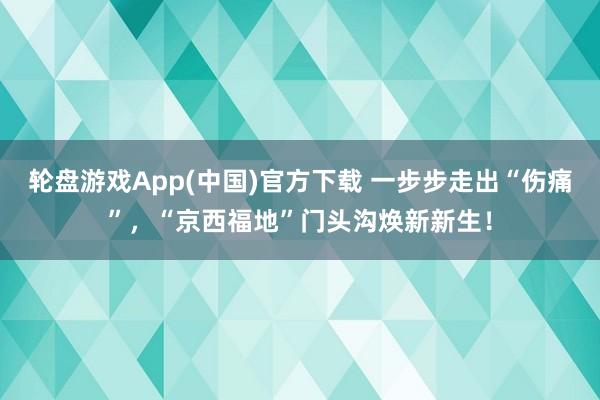 轮盘游戏App(中国)官方下载 一步步走出“伤痛”，“京西福地”门头沟焕新新生！