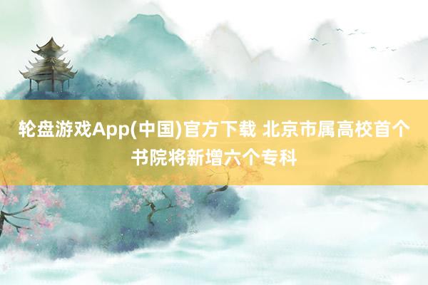 轮盘游戏App(中国)官方下载 北京市属高校首个书院将新增六个专科