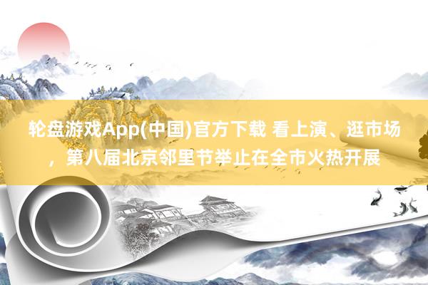 轮盘游戏App(中国)官方下载 看上演、逛市场，第八届北京邻里节举止在全市火热开展