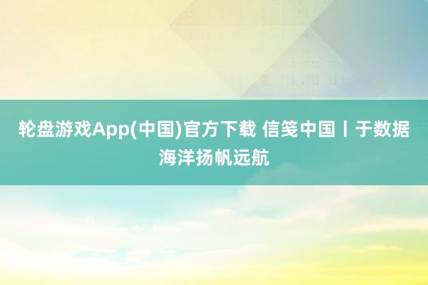 轮盘游戏App(中国)官方下载 信笺中国丨于数据海洋扬帆远航