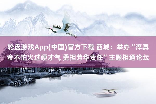 轮盘游戏App(中国)官方下载 西城：举办“淬真金不怕火过硬才气 勇担芳华责任”主题相通论坛