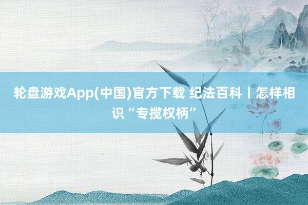 轮盘游戏App(中国)官方下载 纪法百科丨怎样相识“专揽权柄”