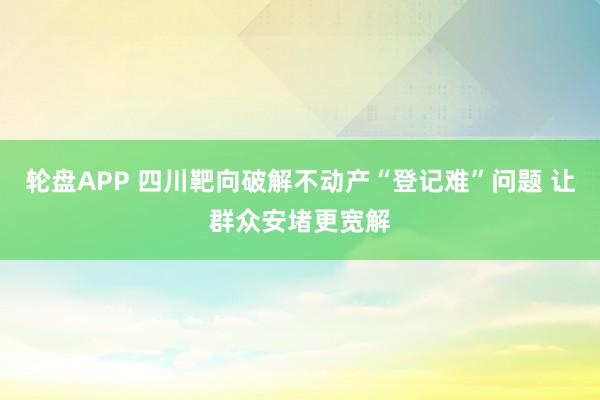 轮盘APP 四川靶向破解不动产“登记难”问题 让群众安堵更宽解
