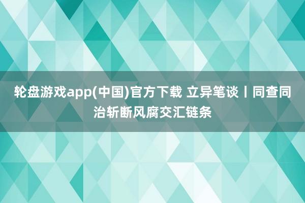 轮盘游戏app(中国)官方下载 立异笔谈丨同查同治斩断风腐交汇链条