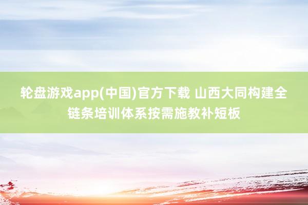 轮盘游戏app(中国)官方下载 山西大同构建全链条培训体系按需施教补短板
