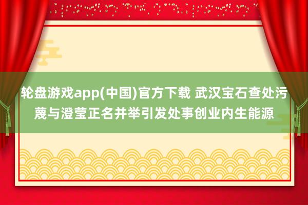 轮盘游戏app(中国)官方下载 武汉宝石查处污蔑与澄莹正名并举引发处事创业内生能源